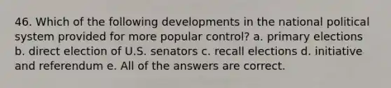 46. Which of the following developments in the national political system provided for more popular control? a. primary elections b. direct election of U.S. senators c. recall elections d. initiative and referendum e. All of the answers are correct.