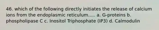 46. which of the following directly initiates the release of calcium ions from the endoplasmic reticulum..... a. G-proteins b. phospholipase C c. Inositol Triphosphate (IP3) d. Calmodulin