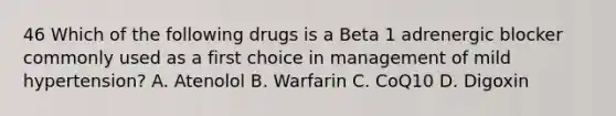 46 Which of the following drugs is a Beta 1 adrenergic blocker commonly used as a first choice in management of mild hypertension? A. Atenolol B. Warfarin C. CoQ10 D. Digoxin