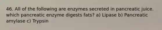 46. All of the following are enzymes secreted in pancreatic juice. which pancreatic enzyme digests fats? a) Lipase b) Pancreatic amylase c) Trypsin