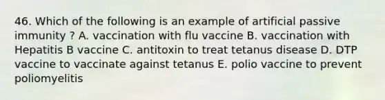 46. Which of the following is an example of artificial passive immunity ? A. vaccination with flu vaccine B. vaccination with Hepatitis B vaccine C. antitoxin to treat tetanus disease D. DTP vaccine to vaccinate against tetanus E. polio vaccine to prevent poliomyelitis