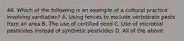 46. Which of the following is an example of a cultural practice involving sanitation? A. Using fences to exclude vertebrate pests from an area B. The use of certified seed C. Use of microbial pesticides instead of synthetic pesticides D. All of the above