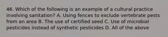 46. Which of the following is an example of a cultural practice involving sanitation? A. Using fences to exclude vertebrate pests from an area B. The use of certified seed C. Use of microbial pesticides instead of synthetic pesticides D. All of the above