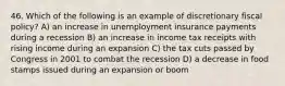 46. Which of the following is an example of discretionary fiscal policy? A) an increase in unemployment insurance payments during a recession B) an increase in income tax receipts with rising income during an expansion C) the tax cuts passed by Congress in 2001 to combat the recession D) a decrease in food stamps issued during an expansion or boom