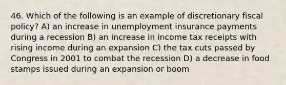 46. Which of the following is an example of discretionary fiscal policy? A) an increase in unemployment insurance payments during a recession B) an increase in income tax receipts with rising income during an expansion C) the tax cuts passed by Congress in 2001 to combat the recession D) a decrease in food stamps issued during an expansion or boom