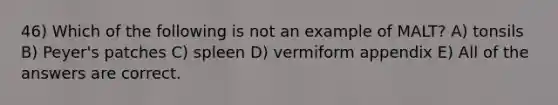 46) Which of the following is not an example of MALT? A) tonsils B) Peyer's patches C) spleen D) vermiform appendix E) All of the answers are correct.