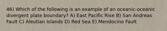 46) Which of the following is an example of an oceanic-oceanic divergent plate boundary? A) East Pacific Rise B) San Andreas Fault C) Aleutian Islands D) Red Sea E) Mendocino Fault