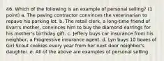 46. Which of the following is an example of personal selling? (1 point) a. The paving contractor convinces the veterinarian to repave his parking lot. b. The retail clerk, a long-time friend of Evan's mother, convinces him to buy the diamond earrings for his mother's birthday gift. c. Jeffery buys car insurance from his neighbor, a Progressive insurance agent. d. Lyn buys 10 boxes of Girl Scout cookies every year from her next door neighbor's daughter. e. All of the above are examples of personal selling.