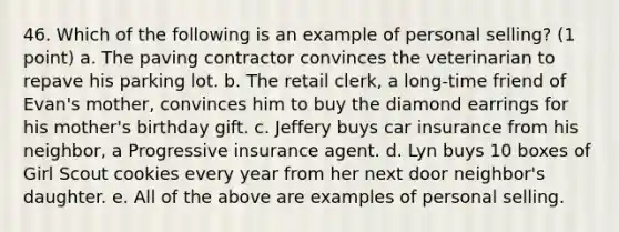 46. Which of the following is an example of personal selling? (1 point) a. The paving contractor convinces the veterinarian to repave his parking lot. b. The retail clerk, a long-time friend of Evan's mother, convinces him to buy the diamond earrings for his mother's birthday gift. c. Jeffery buys car insurance from his neighbor, a Progressive insurance agent. d. Lyn buys 10 boxes of Girl Scout cookies every year from her next door neighbor's daughter. e. All of the above are examples of personal selling.