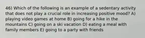 46) Which of the following is an example of a sedentary activity that does not play a crucial role in increasing positive mood? A) playing video games at home B) going for a hike in the mountains C) going on a ski vacation D) eating a meal with family members E) going to a party with friends