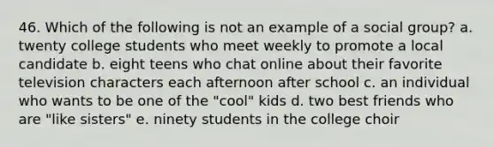 46. Which of the following is not an example of a social group? a. twenty college students who meet weekly to promote a local candidate b. eight teens who chat online about their favorite television characters each afternoon after school c. an individual who wants to be one of the "cool" kids d. two best friends who are "like sisters" e. ninety students in the college choir