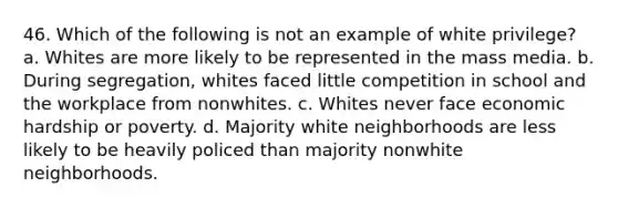 46. Which of the following is not an example of white privilege? a. Whites are more likely to be represented in the mass media. b. During segregation, whites faced little competition in school and the workplace from nonwhites. c. Whites never face economic hardship or poverty. d. Majority white neighborhoods are less likely to be heavily policed than majority nonwhite neighborhoods.