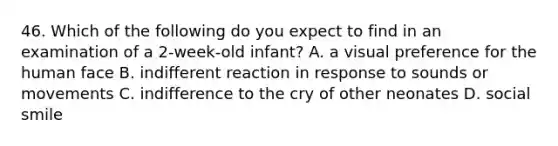 46. Which of the following do you expect to find in an examination of a 2-week-old infant? A. a visual preference for the human face B. indifferent reaction in response to sounds or movements C. indifference to the cry of other neonates D. social smile