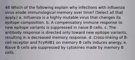 46 Which of the following explain why infections with influenza virus erode immunological memory over time? (Select all that apply.) a. Influenza is a highly mutable virus that changes its epitope composition. b. A compensatory immune response to new epitope variants is suppressed in naive B cells. c. The antibody response is directed only toward new epitope variants, resulting in a decreased memory response. d. Cross-linking of B-cell receptor and FcγRIIB1 on memory B cells induces anergy. e. Naive B cells are suppressed by cytokines made by memory B cells.