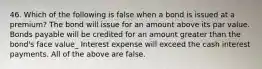 46. Which of the following is false when a bond is issued at a premium? The bond will issue for an amount above its par value. Bonds payable will be credited for an amount greater than the bond's face value_ Interest expense will exceed the cash interest payments. All of the above are false.