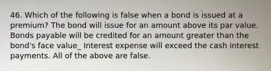 46. Which of the following is false when a bond is issued at a premium? The bond will issue for an amount above its par value. <a href='https://www.questionai.com/knowledge/kvHJpN4vyZ-bonds-payable' class='anchor-knowledge'>bonds payable</a> will be credited for an amount <a href='https://www.questionai.com/knowledge/ktgHnBD4o3-greater-than' class='anchor-knowledge'>greater than</a> the bond's face value_ Interest expense will exceed the cash interest payments. All of the above are false.