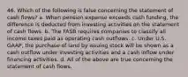 46. Which of the following is false concerning the statement of cash flows? a. When pension expense exceeds cash funding, the difference is deducted from investing activities on the statement of cash flows. b. The FASB requires companies to classify all income taxes paid as operating cash outflows. c. Under U.S. GAAP, the purchase of land by issuing stock will be shown as a cash outflow under investing activities and a cash inflow under financing activities. d. All of the above are true concerning the statement of cash flows.