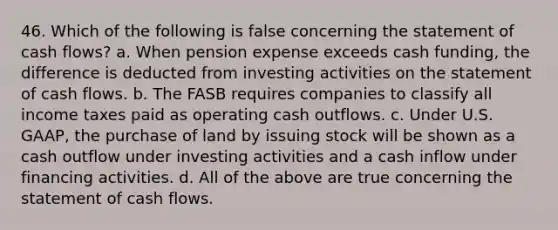 46. Which of the following is false concerning the statement of cash flows? a. When pension expense exceeds cash funding, the difference is deducted from investing activities on the statement of cash flows. b. The FASB requires companies to classify all income taxes paid as operating cash outflows. c. Under U.S. GAAP, the purchase of land by issuing stock will be shown as a cash outflow under investing activities and a cash inflow under financing activities. d. All of the above are true concerning the statement of cash flows.