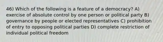 46) Which of the following is a feature of a democracy? A) exercise of absolute control by one person or political party B) governance by people or elected representatives C) prohibition of entry to opposing political parties D) complete restriction of individual political freedom