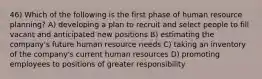 46) Which of the following is the first phase of human resource planning? A) developing a plan to recruit and select people to fill vacant and anticipated new positions B) estimating the company's future human resource needs C) taking an inventory of the company's current human resources D) promoting employees to positions of greater responsibility