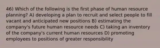 46) Which of the following is the first phase of human resource planning? A) developing a plan to recruit and select people to fill vacant and anticipated new positions B) estimating the company's future human resource needs C) taking an inventory of the company's current human resources D) promoting employees to positions of greater responsibility