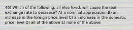 46) Which of the following, all else fixed, will cause the real exchange rate to decrease? A) a nominal appreciation B) an increase in the foreign price level C) an increase in the domestic price level D) all of the above E) none of the above