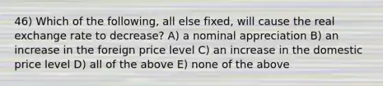 46) Which of the following, all else fixed, will cause the real exchange rate to decrease? A) a nominal appreciation B) an increase in the foreign price level C) an increase in the domestic price level D) all of the above E) none of the above