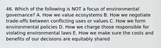 46. Which of the following is NOT a focus of <a href='https://www.questionai.com/knowledge/kHgqI1aPCS-environmental-governance' class='anchor-knowledge'>environmental governance</a>? A. How we value ecosystems B. How we negotiate trade-offs between conflicting uses or values C. How we form environmental policies D. How we charge those responsible for violating environmental laws E. How we make sure the costs and benefits of our decisions are equitably shared