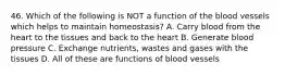 46. Which of the following is NOT a function of the blood vessels which helps to maintain homeostasis? A. Carry blood from the heart to the tissues and back to the heart B. Generate blood pressure C. Exchange nutrients, wastes and gases with the tissues D. All of these are functions of blood vessels