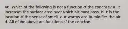 46. Which of the following is not a function of the conchae? a. It increases the surface area over which air must pass. b. It is the location of the sense of smell. c. It warms and humidifies the air. d. All of the above are functions of the conchae.