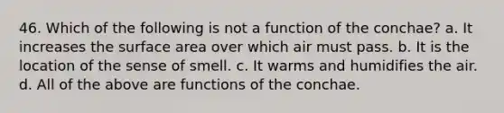 46. Which of the following is not a function of the conchae? a. It increases the surface area over which air must pass. b. It is the location of the sense of smell. c. It warms and humidifies the air. d. All of the above are functions of the conchae.