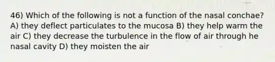 46) Which of the following is not a function of the nasal conchae? A) they deflect particulates to the mucosa B) they help warm the air C) they decrease the turbulence in the flow of air through he nasal cavity D) they moisten the air