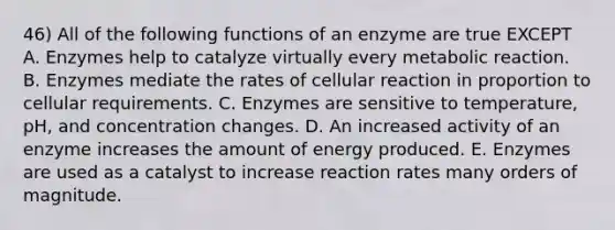 46) All of the following functions of an enzyme are true EXCEPT A. Enzymes help to catalyze virtually every metabolic reaction. B. Enzymes mediate the rates of cellular reaction in proportion to cellular requirements. C. Enzymes are sensitive to temperature, pH, and concentration changes. D. An increased activity of an enzyme increases the amount of energy produced. E. Enzymes are used as a catalyst to increase reaction rates many orders of magnitude.