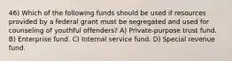 46) Which of the following funds should be used if resources provided by a federal grant must be segregated and used for counseling of youthful offenders? A) Private-purpose trust fund. B) Enterprise fund. C) Internal service fund. D) Special revenue fund.