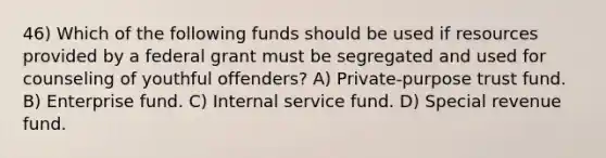 46) Which of the following funds should be used if resources provided by a federal grant must be segregated and used for counseling of youthful offenders? A) Private-purpose trust fund. B) Enterprise fund. C) Internal service fund. D) Special revenue fund.