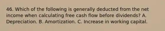 46. Which of the following is generally deducted from the net income when calculating free cash flow before dividends? A. Depreciation. B. Amortization. C. Increase in working capital.