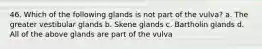 46. Which of the following glands is not part of the vulva? a. The greater vestibular glands b. Skene glands c. Bartholin glands d. All of the above glands are part of the vulva