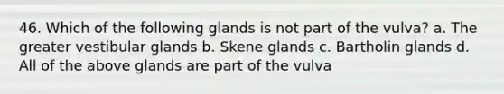 46. Which of the following glands is not part of the vulva? a. The greater vestibular glands b. Skene glands c. Bartholin glands d. All of the above glands are part of the vulva