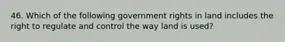 46. Which of the following government rights in land includes the right to regulate and control the way land is used?