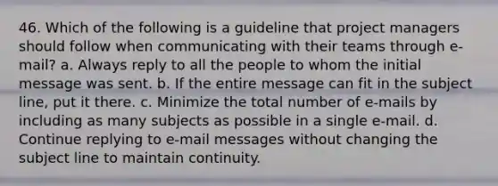 46. Which of the following is a guideline that project managers should follow when communicating with their teams through e-mail? a. Always reply to all the people to whom the initial message was sent. b. If the entire message can fit in the subject line, put it there. c. Minimize the total number of e-mails by including as many subjects as possible in a single e-mail. d. Continue replying to e-mail messages without changing the subject line to maintain continuity.