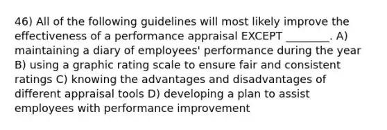 46) All of the following guidelines will most likely improve the effectiveness of a performance appraisal EXCEPT ________. A) maintaining a diary of employees' performance during the year B) using a graphic rating scale to ensure fair and consistent ratings C) knowing the advantages and disadvantages of different appraisal tools D) developing a plan to assist employees with performance improvement