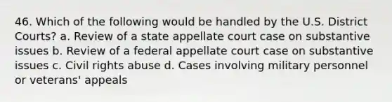 46. Which of the following would be handled by the U.S. District Courts? a. Review of a state appellate court case on substantive issues b. Review of a federal appellate court case on substantive issues c. <a href='https://www.questionai.com/knowledge/kkdJLQddfe-civil-rights' class='anchor-knowledge'>civil rights</a> abuse d. Cases involving military personnel or veterans' appeals