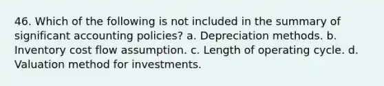 46. Which of the following is not included in the summary of significant accounting policies? a. Depreciation methods. b. Inventory cost flow assumption. c. Length of operating cycle. d. Valuation method for investments.