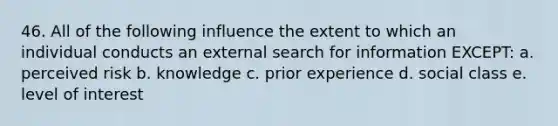 46. All of the following influence the extent to which an individual conducts an external search for information EXCEPT: a. perceived risk b. knowledge c. prior experience d. social class e. level of interest