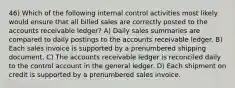 46) Which of the following internal control activities most likely would ensure that all billed sales are correctly posted to the accounts receivable ledger? A) Daily sales summaries are compared to daily postings to the accounts receivable ledger. B) Each sales invoice is supported by a prenumbered shipping document. C) The accounts receivable ledger is reconciled daily to the control account in the general ledger. D) Each shipment on credit is supported by a prenumbered sales invoice.