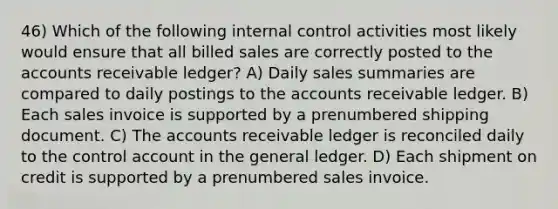 46) Which of the following internal control activities most likely would ensure that all billed sales are correctly posted to the accounts receivable ledger? A) Daily sales summaries are compared to daily postings to the accounts receivable ledger. B) Each sales invoice is supported by a prenumbered shipping document. C) The accounts receivable ledger is reconciled daily to the control account in the general ledger. D) Each shipment on credit is supported by a prenumbered sales invoice.