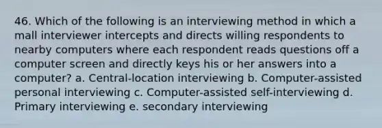 46. Which of the following is an interviewing method in which a mall interviewer intercepts and directs willing respondents to nearby computers where each respondent reads questions off a computer screen and directly keys his or her answers into a computer? a. Central-location interviewing b. Computer-assisted personal interviewing c. Computer-assisted self-interviewing d. Primary interviewing e. secondary interviewing