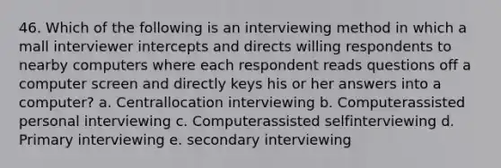 46. Which of the following is an interviewing method in which a mall interviewer intercepts and directs willing respondents to nearby computers where each respondent reads questions off a computer screen and directly keys his or her answers into a computer? a. Centrallocation interviewing b. Computerassisted personal interviewing c. Computerassisted selfinterviewing d. Primary interviewing e. secondary interviewing