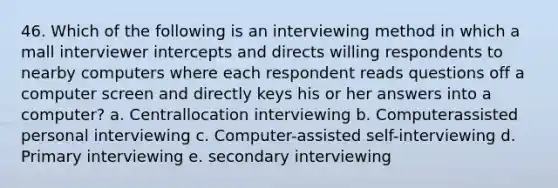 46. Which of the following is an interviewing method in which a mall interviewer intercepts and directs willing respondents to nearby computers where each respondent reads questions off a computer screen and directly keys his or her answers into a computer? a. Centrallocation interviewing b. Computerassisted personal interviewing c. Computer-assisted self-interviewing d. Primary interviewing e. secondary interviewing