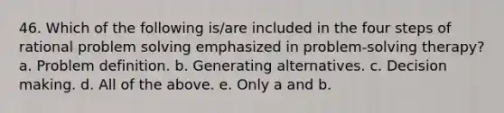 46. Which of the following is/are included in the four steps of rational problem solving emphasized in problem-solving therapy? a. Problem definition. b. Generating alternatives. c. Decision making. d. All of the above. e. Only a and b.